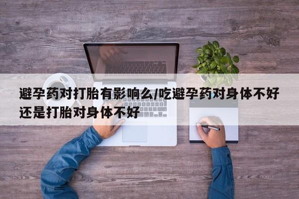 打胎药购买联系避孕药对打胎有影响么/吃避孕药对身体不好还是打胎对身体不好