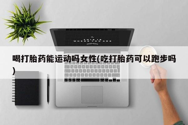 打胎药购买联系喝打胎药能运动吗女性(吃打胎药可以跑步吗)