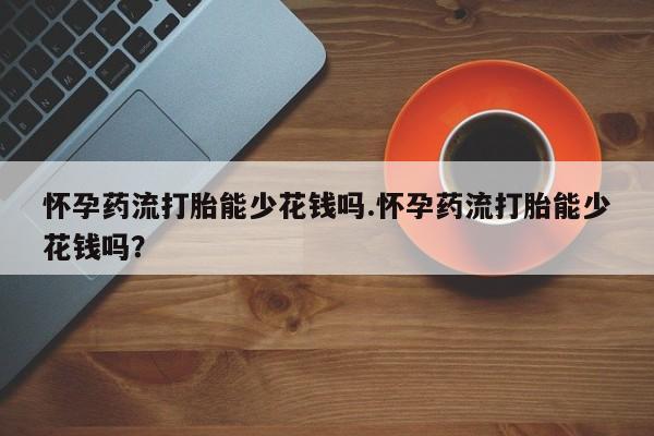 打胎药购买联系怀孕药流打胎能少花钱吗.怀孕药流打胎能少花钱吗？