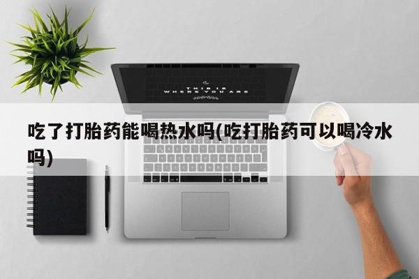 打胎药购买联系吃了打胎药能喝热水吗(吃打胎药可以喝冷水吗)