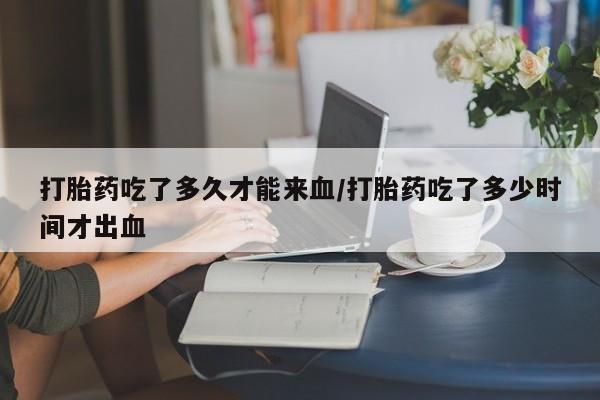 打胎药购买联系打胎药吃了多久才能来血/打胎药吃了多少时间才出血