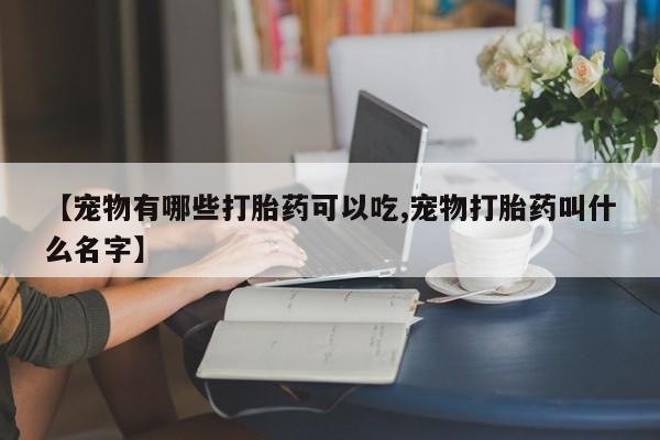 打胎药购买联系【宠物有哪些打胎药可以吃,宠物打胎药叫什么名字】